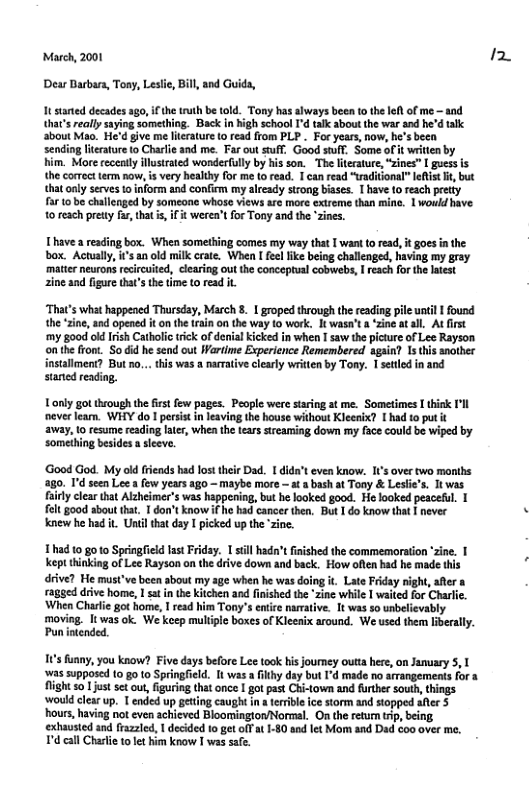 March, 2001 Dear Darbara, Tony, Leslie, Bill, and Guida, It started decades ago, if the truth be told. Tony has always been o the left of me - and hat’s really saying something. Back in high school I’d talk about the war and he’d talk about Mao. He’d give me lierature o read from PLP . For years, now, he’s been sending lteature o Charlie and me. Far out tuff. Good suff, Some of it writen by him. More receatly illusiated wonderfully by his son. The literature, “zines” [ gues is the correctteem now, is very healthy for me to read. 1 can read “traditonal” lelst it but that nly serves to inform and confiem my already strong biases. T have 1o reach pretty far 10 be challenged by someonc whose views are more extreme than mine. 1 woukd have 10 each pretty far, that i, it weren’t or Tony and the ’zines. Ihavea box. When something comes my way that | want o read, i goes inthe box. Actually, s an old milk crate. When I feelfike being challenged, having my gray ‘mattr neurons recircuited, clearing out the conceptual cobwebs, I reach for the liest zine and figure thats the time to read it ‘That’s what happeaed Thursday, March 8. 1 groped through the reading pile until I found the zine, and opened it on the train on the way (0 work. It wasa’t a ‘zine atall. At first ‘my good od Irish Catholic rick of denial kicked in when I saw the picture of Lee Rayson onthe front. So did he send out Wartime Experience Remembered again? 1s this another installment? But no... this was a narrative clearly written by Tony. I settled i and staned reading. Tonly go through the first fow pages. People were staring at me. Sometimes I hisk I’ll ever leam. WHY do 1 persist in leaving the house without Kleenix? 1 had to put it resume reading latr, when the tears streaming down my face could be wiped by ‘something besides a slesve. ‘Good God. My old friends had lost their Dad. 1 dida’t even know. I1’s over two months g0, Id seen Lee a few years ago ~ maybe more — ata bash at Tony & Lestie’s. It was. rly clear that Alzheimer’s was happening, but he looked good. He looked peaceful. 1 fel good sbout that. T don’t know if he had cancer then. But 1 do know that I never knew he had it Until that day I picked up the ‘zine. 1had t0 0o Springfieid st Friday, 1 sill hadn’tFished the commemoration zine. | kept thinking of Lee Rayson on the drive dow and back. How ofen had he made this driv? He mus’ve been sbout my age when he ws doing it Late Fiday ight, atera ragged drive home, I sat in the Kitchen and fnished the "zine while 1 waited for Charli. ‘When Charie got home, I read him Tony’s e namative. 1t was so nbelievably moving. It was ok. We keep multiple boxes of Kleenix around. We used them iberally. Punintended. 1’s funny, you know? Five days before Lee took his journey outta here, on January 5, T as supposcd 10 go 10 Springfeld. It was a ilthy day but I’d made no arrangements for a flight so just set out, figuring that once I got past Chi-town and further south, things Would clesr up. T ended up geting caugh in a terble ce storm and stopped afer 5 ‘hours, having not even achieved Bloomington/Normal. On the retun trip, being exhausied and frazzled, | decided o get ofFat 1-$0 and let Mom and Dad oo over me. T’d call Charlie 10l him know I was safe. 1.